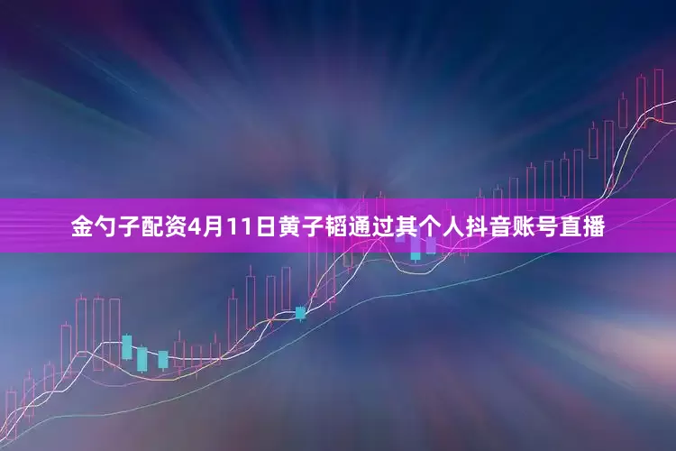 金勺子配资4月11日黄子韬通过其个人抖音账号直播