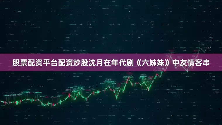 股票配资平台配资炒股沈月在年代剧《六姊妹》中友情客串