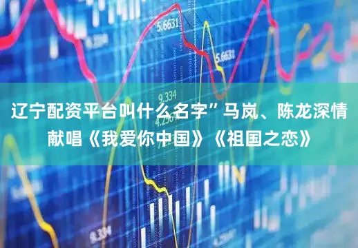 辽宁配资平台叫什么名字”马岚、陈龙深情献唱《我爱你中国》《祖国之恋》