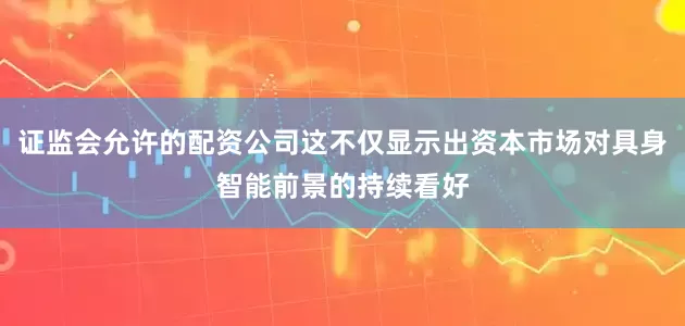 证监会允许的配资公司这不仅显示出资本市场对具身智能前景的持续看好