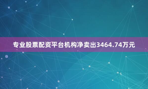 专业股票配资平台机构净卖出3464.74万元