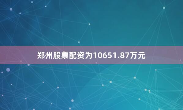 郑州股票配资为10651.87万元