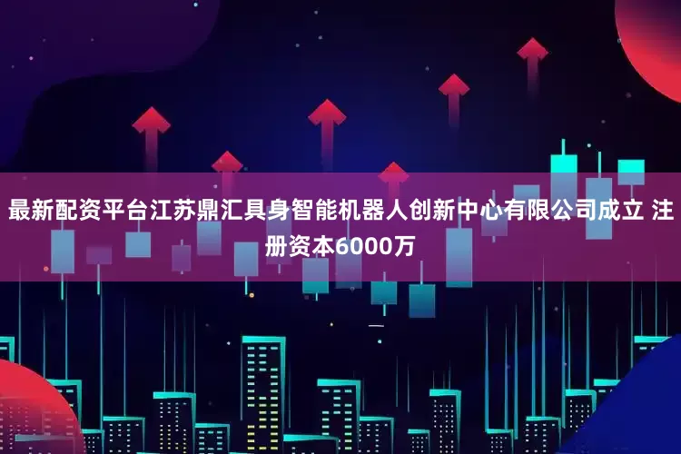 最新配资平台江苏鼎汇具身智能机器人创新中心有限公司成立 注册资本6000万
