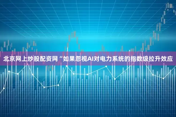北京网上炒股配资网　　“如果忽视AI对电力系统的指数级拉升效应