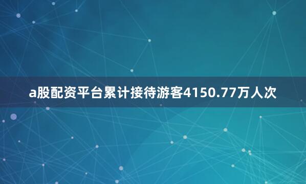 a股配资平台累计接待游客4150.77万人次