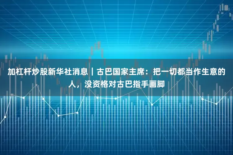加杠杆炒股新华社消息｜古巴国家主席：把一切都当作生意的人，没资格对古巴指手画脚