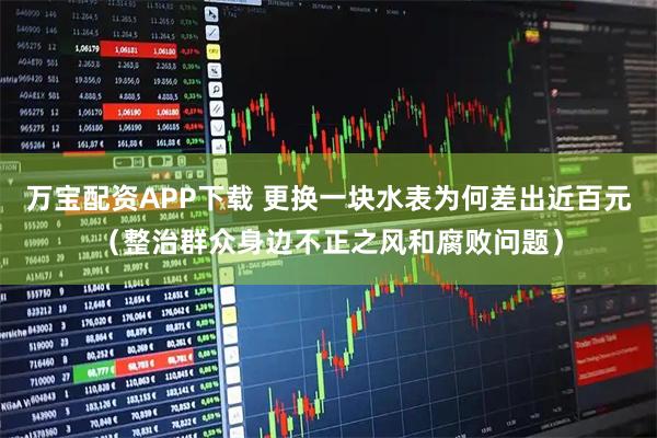 万宝配资APP下载 更换一块水表为何差出近百元（整治群众身边不正之风和腐败问题）