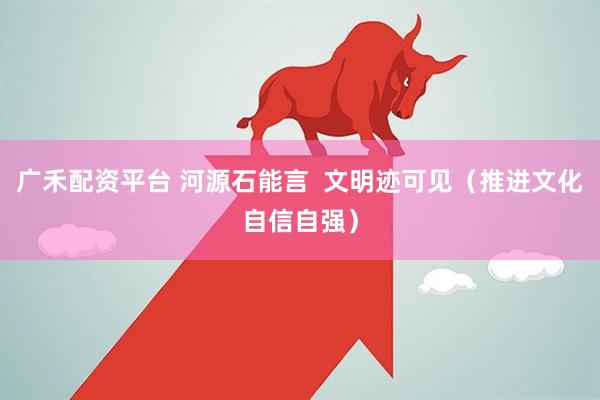 广禾配资平台 河源石能言  文明迹可见（推进文化自信自强）
