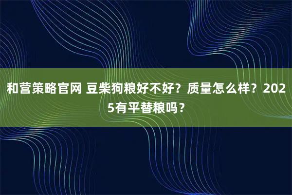 和营策略官网 豆柴狗粮好不好？质量怎么样？2025有平替粮吗？