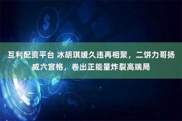 互利配资平台 冰胡琪媛久违再相聚，二饼力哥扬威六宫格，卷出正能量炸裂高端局
