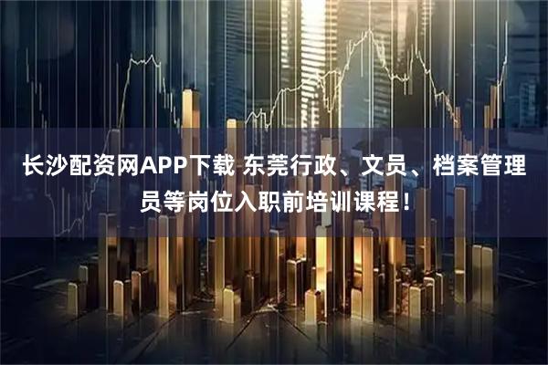 长沙配资网APP下载 东莞行政、文员、档案管理员等岗位入职前培训课程！