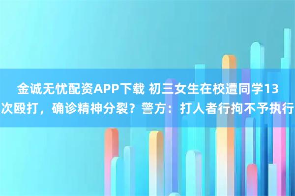 金诚无忧配资APP下载 初三女生在校遭同学13次殴打，确诊精神分裂？警方：打人者行拘不予执行