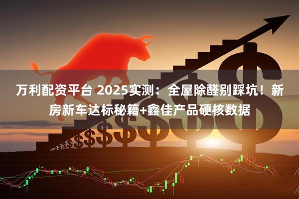 万利配资平台 2025实测：全屋除醛别踩坑！新房新车达标秘籍+鑫佳产品硬核数据