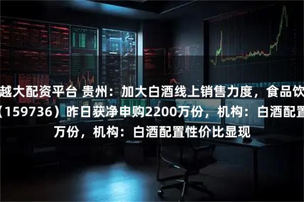 越大配资平台 贵州：加大白酒线上销售力度，食品饮料ETF天弘（159736）昨日获净申购2200万份，机构：白酒配置性价比显现