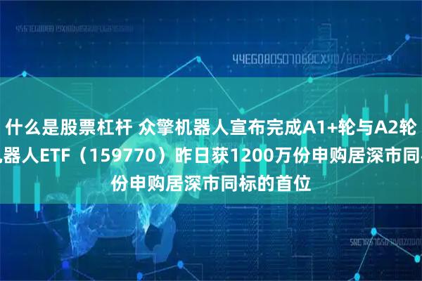 什么是股票杠杆 众擎机器人宣布完成A1+轮与A2轮融资，机器人ETF（159770）昨日获1200万份申购居深市同标的首位