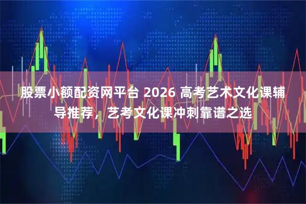 股票小额配资网平台 2026 高考艺术文化课辅导推荐,艺考文化课冲刺靠谱之选