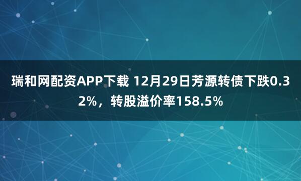 瑞和网配资APP下载 12月29日芳源转债下跌0.32%,转股溢价率158.5%