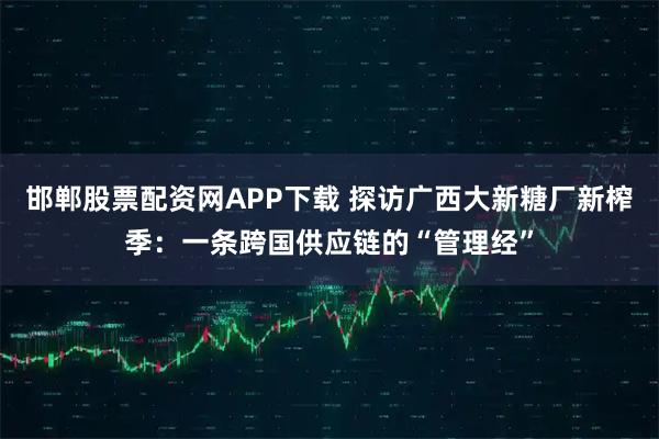 邯郸股票配资网APP下载 探访广西大新糖厂新榨季：一条跨国供应链的“管理经”