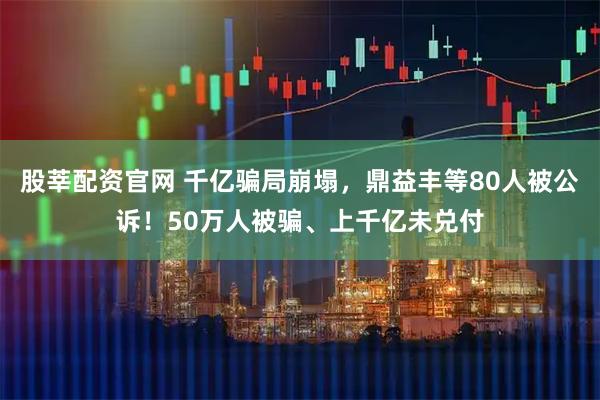 股莘配资官网 千亿骗局崩塌，鼎益丰等80人被公诉！50万人被骗、上千亿未兑付